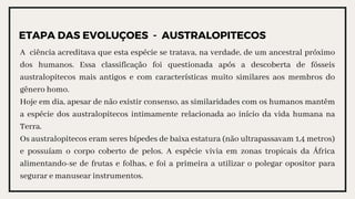 ETAPA DAS EVOLUÇOES - AUSTRALOPITECOS
A ciência acreditava que esta espécie se tratava, na verdade, de um ancestral próximo
dos humanos. Essa classificação foi questionada após a descoberta de fósseis
australopitecos mais antigos e com características muito similares aos membros do
gênero homo.
Hoje em dia, apesar de não existir consenso, as similaridades com os humanos mantêm
a espécie dos australopitecos intimamente relacionada ao início da vida humana na
Terra.
Os australopitecos eram seres bípedes de baixa estatura (não ultrapassavam 1,4 metros)
e possuíam o corpo coberto de pelos. A espécie vivia em zonas tropicais da África
alimentando-se de frutas e folhas, e foi a primeira a utilizar o polegar opositor para
segurar e manusear instrumentos.
 