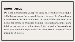 HOMO HABILIS
Do latim “homem hábil”, a espécie viveu na Terra há cerca de 2,4 e
1,6 bilhões de anos. Em termos físicos, é o membro do gênero homo
mais diferente dos humanos atuais. Os homo habilisreceberam esse
nome por serem os primeiros hominídeos a utilizar as mãos para
fabricar instrumentos rudimentares feitos de pedra. Seus cérebros
eram 50% maiores do que os dos australopitecos e tinham estatura
média de 1,3 metros.
 