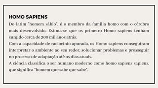 HOMO SAPIENS
Do latim "homem sábio", é o membro da família homo com o cérebro
mais desenvolvido. Estima-se que os primeiro Homo sapiens tenham
surgido cerca de 300 mil anos atrás.
Com a capacidade de raciocínio apurada, os Homo sapiens conseguiram
interpretar o ambiente ao seu redor, solucionar problemas e prosseguir
no processo de adaptação até os dias atuais.
A ciência classifica o ser humano moderno como homo sapiens sapiens,
que significa "homem que sabe que sabe".
 