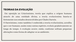TEORIAS DA EVOLUÇÃO
Em oposição ao Criacionismo, teoria que explica a origem humana
através de uma entidade divina, a teoria evolucionista baseia-se
fortemente nos estudos desenvolvidos por Chales Darwin.
O Darwinismo, como também é conhecida a teoria evolucionista, acredita
que o ser humano, assim como outras espécies, evoluiu gradativamente ao
longo do tempo. A evolução ocorre, então, conforme sofriam pequenas
alterações como forma de adaptar-se ao ambiente.
 