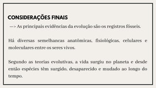 —> As principais evidências da evolução são os registros fósseis.
Há diversas semelhancas anatômicas, fisiológicas, celulares e
moleculares entre os seres vivos.
Segundo as teorias evolutivas, a vida surgiu no planeta e desde
então espécies têm surgido, desaparecido e mudado ao longo do
tempo.
CONSIDERAÇÕES FINAIS
 