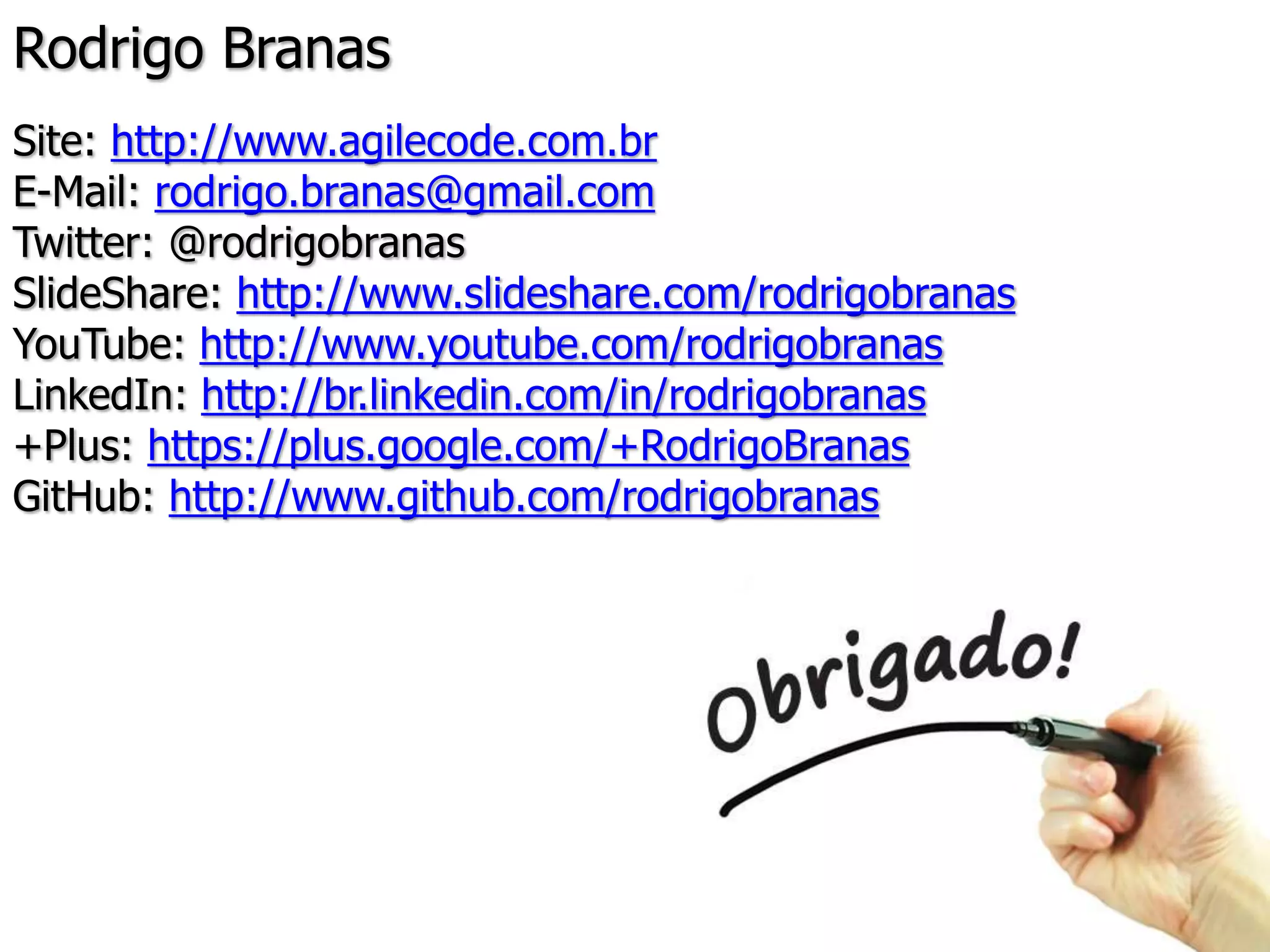 Rodrigo Branas
Site: http://www.agilecode.com.br
E-Mail: rodrigo.branas@gmail.com
Twitter: @rodrigobranas
SlideShare: http://www.slideshare.com/rodrigobranas
YouTube: http://www.youtube.com/rodrigobranas
LinkedIn: http://br.linkedin.com/in/rodrigobranas
+Plus: https://plus.google.com/+RodrigoBranas
GitHub: http://www.github.com/rodrigobranas
 