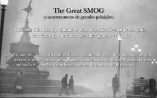 The Great SMOG 
(o acarretamento de grandes poluições) 
Grandes fábricas agrupadas, e uma inversão térmica prolongada, 
dois fatos que preanunciam uma grande tragédia. 
I. No ano de 1952 em Londres foram exatamente esses dois ingredientes que 
fizeram o ar se tornar uma grande área nociva de enxofre, causada pela 
combustão do carvão, o que levou a morte de mais de 4000 pessoas 
10 
 