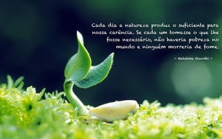 Cada dia a natureza produz o suficiente para 
nossa carência. Se cada um tomasse o que lhe 
fosse necessário, não haveria pobreza no 
15 
mundo e ninguém morreria de fome. 
- Mahatma Gandhi - 
 