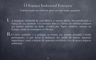 O Espaço Industrial Europeu 
A terceirização nas industrias gerou um novo modelo geográfico 
I. A instalação industrial de uma fábrica se tornou global, descentralizando o 
espaço de sua atividade. Um exemplo disso é a fábrica de telefones celulares 
que produz baterias na India, teclados nos Tigres Asiáticos, antenas na 
Europa e linha de montagem no México. 
II.O meio ambiente e a poluição se tornou um assunto mundial e muito 
preocupante, o que levou à mudança dos perfis de muitas empresas 
importantes, como a adoção de materiais recicláveis e/ou de pouco impacto 
ambiental. 
16 
 