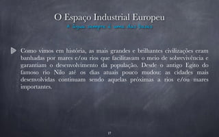 O Espaço Industrial Europeu 
A água sempre é uma das bases 
Como vimos em história, as mais grandes e brilhantes civilizações eram 
banhadas por mares e/ou rios que facilitavam o meio de sobrevivência e 
garantiam o desenvolvimento da população. Desde o antigo Egito do 
famoso rio Nilo até os dias atuais pouco mudou: as cidades mais 
desenvolvidas continuam sendo aquelas próximas a rios e/ou mares 
importantes. 
17 
 