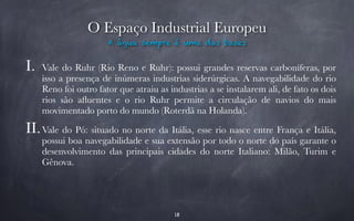 O Espaço Industrial Europeu 
A água sempre é uma das bases 
I. Vale do Ruhr (Rio Reno e Ruhr): possui grandes reservas carboníferas, por 
isso a presença de inúmeras industrias siderúrgicas. A navegabilidade do rio 
Reno foi outro fator que atraiu as industrias a se instalarem ali, de fato os dois 
rios são afluentes e o rio Ruhr permite a circulação de navios do mais 
movimentado porto do mundo (Roterdã na Holanda). 
II.Vale do Pó: situado no norte da Itália, esse rio nasce entre França e Itália, 
possui boa navegabilidade e sua extensão por todo o norte do país garante o 
desenvolvimento das principais cidades do norte Italiano: Milão, Turim e 
Gênova. 
18 
 
