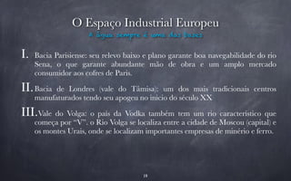 O Espaço Industrial Europeu 
A água sempre é uma das bases 
I. Bacia Parisiense: seu relevo baixo e plano garante boa navegabilidade do rio 
Sena, o que garante abundante mão de obra e um amplo mercado 
consumidor aos cofres de Paris. 
II.Bacia de Londres (vale do Tâmisa): um dos mais tradicionais centros 
manufaturados tendo seu apogeu no inicio do século XX 
III.Vale do Volga: o país da Vodka também tem um rio característico que 
começa por “V”. o Rio Volga se localiza entre a cidade de Moscou (capital) e 
os montes Urais, onde se localizam importantes empresas de minério e ferro. 
19 
 