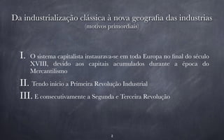 Da industrialização clássica à nova geografia das industrias 
(motivos primordiais) 
I. O sistema capitalista instaurava-se em toda Europa no final do século 
XVIII, devido aos capitais acumulados durante a época do 
Mercantilismo 
II. Tendo inicio a Primeira Revolução Industrial 
III. E consecutivamente a Segunda e Terceira Revolução 
2 
 