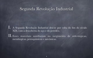 Segunda Revolução Industrial 
I. A Segunda Revolução Industrial deu-se por volta do fim do século 
XIX com a descoberta do aço e do petróleo. 
II.Esses materiais auxiliaram no surgimento de siderúrgicas, 
metalúrgicas, petroquímicas e mecânicas. 
4 
 