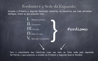 Fordismo ﹜e a Sede da Expansão 
Durante a Primeira e Segunda Revolução industrial, as industrias que mais obtiveram 
destaque, foram as que possuíam mais: I. Matérias primas 
II.Transporte 
III.Energia 
Fordismo 
IV.Mão de obra 
V. Mercado consumidor 
Com o crescimento das industrias cada vez mais se tinha sede pela expansão 
territorial, o que propiciou a eclosão da Primeira e Segunda Guerra Mundial. 
5 
 