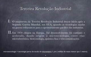 Terceira Revolução Industrial 
I. O surgimento da Terceira Revolução Industrial deu-se inicio após a 
Segunda Guerra Mundial, nos EUA, quando as tecnologias usadas 
na guerra voltaram-se para o aprimoramento pacifico das industrias. 
II.Em 1970 chegou na Europa. Tal desenvolvimento foi continuo e 
acelerado, dando origem à microtecnologia, entre elas: 
microeletrônica, biotecnologia, química fina e telecomunicações. 
microtecnologia = tecnologia perto da escala do micrometro 1 μm ( milhão de vezes menor que 1 metro). 
6 
 