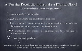 A Terceira Revolução Industrial e a Fábrica Global 
O termo Fábrica Global surgiu graças: 
I. A transmissão de informações 
II.A busca constante por novas formas de energia 
III.A produção de novos materiais (cerâmica técnica, combinada ao 
fabrico de circuitos integrados e semi-condutores) 
IV.A ampliação dos campos de aplicação da biotecnologia e 
7 
microeletrônica 
V. Terceirização de produtos 
Transferencia de parte da produção de uma empresa para outra. Com o objetivo de diminuir os 
custos, abrindo mão de algumas fases do processo produtivo 
 