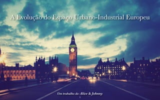 A Evolução do Espaço Urbano-Industrial Europeu 
Um trabalho de: Alice & Johnny 
1 
 