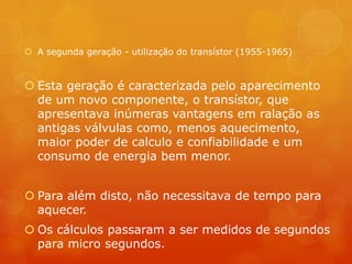  A segunda geração - utilização do transístor (1955-1965) 
 Esta geração é caracterizada pelo aparecimento 
de um novo componente, o transístor, que 
apresentava inúmeras vantagens em ralação as 
antigas válvulas como, menos aquecimento, 
maior poder de calculo e confiabilidade e um 
consumo de energia bem menor. 
 Para além disto, não necessitava de tempo para 
aquecer. 
 Os cálculos passaram a ser medidos de segundos 
para micro segundos. 
 