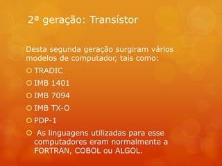 2ª geração: Transístor 
Desta segunda geração surgiram vários 
modelos de computador, tais como: 
 TRADIC 
 IMB 1401 
 IMB 7094 
 IMB TX-O 
 PDP-1 
 As linguagens utilizadas para esse 
computadores eram normalmente a 
FORTRAN, COBOL ou ALGOL. 
 