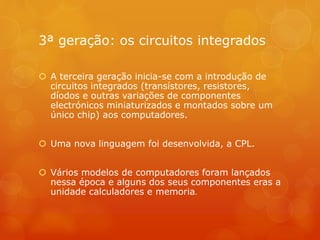3ª geração: os circuitos integrados 
 A terceira geração inicia-se com a introdução de 
circuitos integrados (transístores, resistores, 
díodos e outras variações de componentes 
electrónicos miniaturizados e montados sobre um 
único chip) aos computadores. 
 Uma nova linguagem foi desenvolvida, a CPL. 
 Vários modelos de computadores foram lançados 
nessa época e alguns dos seus componentes eras a 
unidade calculadores e memoria. 
 