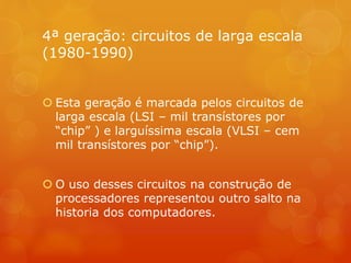 4ª geração: circuitos de larga escala 
(1980-1990) 
 Esta geração é marcada pelos circuitos de 
larga escala (LSI – mil transístores por 
“chip” ) e larguíssima escala (VLSI – cem 
mil transístores por “chip”). 
 O uso desses circuitos na construção de 
processadores representou outro salto na 
historia dos computadores. 
 