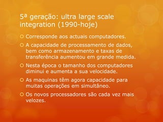 5ª geração: ultra large scale 
integration (1990-hoje) 
 Corresponde aos actuais computadores. 
 A capacidade de processamento de dados, 
bem como armazenamento e taxas de 
transferência aumentou em grande medida. 
 Nesta época o tamanho dos computadores 
diminui e aumenta a sua velocidade. 
 As maquinas têm agora capacidade para 
muitas operações em simultâneo. 
 Os novos processadores são cada vez mais 
velozes. 
 