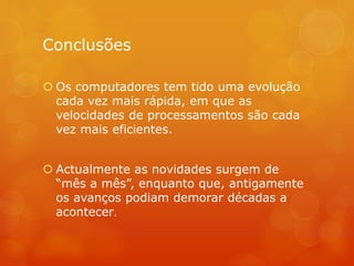 Conclusões 
 Os computadores tem tido uma evolução 
cada vez mais rápida, em que as 
velocidades de processamentos são cada 
vez mais eficientes. 
 Actualmente as novidades surgem de 
“mês a mês”, enquanto que, antigamente 
os avanços podiam demorar décadas a 
acontecer. 
 