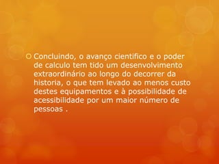  Concluindo, o avanço cientifico e o poder 
de calculo tem tido um desenvolvimento 
extraordinário ao longo do decorrer da 
historia, o que tem levado ao menos custo 
destes equipamentos e à possibilidade de 
acessibilidade por um maior número de 
pessoas . 
 
