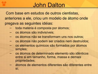 John Dalton
Com base em estudos de outros cientistas,
anteriores a ele, criou um modelo de átomo onde
pregava as seguintes idéias:
–
–
–
–
–
–
–

toda matéria é composta por átomos;
os átomos são indivisíveis;
os átomos não se transformam uns nos outros;
os átomos não podem ser criados nem destruídos;
os elementos químicos são formados por átomos
simples;
os átomos de determinado elemento são idênticos
entre si em tamanho, forma, massa e demais
propriedades;
átomos de elementos diferentes são diferentes entre
si;

 