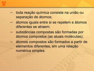 – toda reação química consiste na união ou
separação de átomos;
– átomos iguais entre si se repelem e átomos
diferentes se atraem;
– substâncias compostas são formadas por
átomos compostos (as atuais moléculas);
– átomos compostos são formados a partir de
elementos diferentes, em uma relação
numérica simples.

 