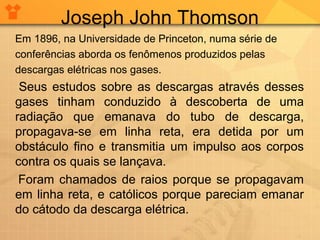 Joseph John Thomson
Em 1896, na Universidade de Princeton, numa série de
conferências aborda os fenômenos produzidos pelas
descargas elétricas nos gases.

Seus estudos sobre as descargas através desses
gases tinham conduzido à descoberta de uma
radiação que emanava do tubo de descarga,
propagava-se em linha reta, era detida por um
obstáculo fino e transmitia um impulso aos corpos
contra os quais se lançava.
Foram chamados de raios porque se propagavam
em linha reta, e católicos porque pareciam emanar
do cátodo da descarga elétrica.

 