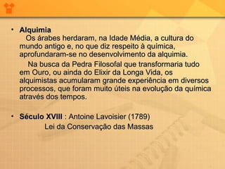• Alquimia
Os árabes herdaram, na Idade Média, a cultura do
mundo antigo e, no que diz respeito à química,
aprofundaram-se no desenvolvimento da alquimia.
Na busca da Pedra Filosofal que transformaria tudo
em Ouro, ou ainda do Elixir da Longa Vida, os
alquimistas acumularam grande experiência em diversos
processos, que foram muito úteis na evolução da química
através dos tempos.
• Século XVIII : Antoine Lavoisier (1789)
Lei da Conservação das Massas

 