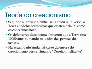 Teoría do creacionismo
 Segundo a igrexa e a biblia Deus creou o universo, a
Terra e tódolos seres vivos que existen nela tal como
os coñecemos hoxe.
 Os defensores desta teoría obtiveron que a Terra tiña
10000 anos sumando as idades das persoas do
xénese.
 Na actualidade aínda hai xente defensora do
creacionismo pero chámanlle “Deseño Intelixente”
 