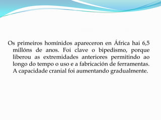 Os primeiros homínidos apareceron en África hai 6,5
millóns de anos. Foi clave o bipedismo, porque
liberou as extremidades anteriores permitindo ao
longo do tempo o uso e a fabricación de ferramentas.
A capacidade cranial foi aumentando gradualmente.
 
