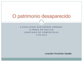 O patrimonio desaparecido

   A E V O L U C I Ó N D U N E S PA Z O U R B A N O :
              A PRAZA DE GALICIA
       (SANTIAGO DE COMPOSTELA)
                      1730-2012




                                Leopoldo Fernández Gasalla
 