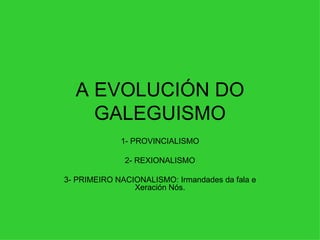 A EVOLUCIÓN DO GALEGUISMO 1- PROVINCIALISMO 2- REXIONALISMO 3- PRIMEIRO NACIONALISMO: Irmandades da fala e Xeración Nós. 
