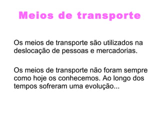 Meios de transporte Os meios de transporte são utilizados na  deslocação de pessoas e mercadorias. Os meios de transporte não foram sempre como hoje os conhecemos. Ao longo dos tempos sofreram uma evolução...  