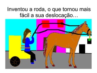 Inventou a roda, o que tornou mais fácil a sua deslocação… 