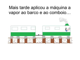 Mais tarde aplicou a máquina a vapor ao barco e ao comboio… 