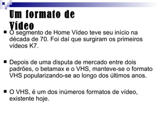 Um formato de Vídeo O segmento de Home Vídeo teve seu início na década de 70. Foi daí que surgiram os primeiros vídeos K7.  Depois de uma disputa de mercado entre dois padrões, o betamax e o VHS, manteve-se o formato VHS popularizando-se ao longo dos últimos anos.  O VHS, é um dos inúmeros formatos de vídeo, existente hoje. 