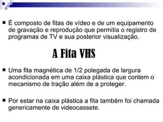 É composto de fitas de vídeo e de um equipamento de gravação e reprodução que permitia o registro de programas de TV e sua posterior visualização.  Uma fita magnética de 1/2 polegada de largura acondicionada em uma caixa plástica que contem o mecanismo de tração além de a proteger.  Por estar na caixa plástica a fita também foi chamada genericamente de videocassete. A Fita VHS 