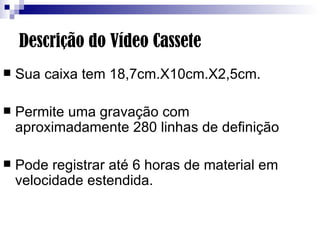 Descrição do Vídeo Cassete Sua caixa tem 18,7cm.X10cm.X2,5cm. Permite uma gravação com aproximadamente 280 linhas de definição  Pode registrar até 6 horas de material em velocidade estendida. 
