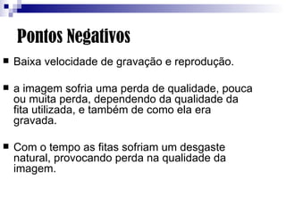 Pontos Negativos Baixa velocidade de gravação e reprodução. a imagem sofria uma perda de qualidade, pouca ou muita perda, dependendo da qualidade da fita utilizada, e também de como ela era gravada.  Com o tempo as fitas sofriam um desgaste natural, provocando perda na qualidade da imagem. 