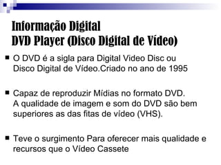 Informação Digital  DVD Player (Disco Digital de Vídeo) O DVD é a sigla para Digital Video Disc ou  Disco Digital de Vídeo.Criado no ano de 1995 Capaz de reproduzir Mídias no formato DVD.  A qualidade de imagem e som do DVD são bem superiores as das fitas de vídeo (VHS).  Teve o surgimento Para oferecer mais qualidade e recursos que o Vídeo Cassete 