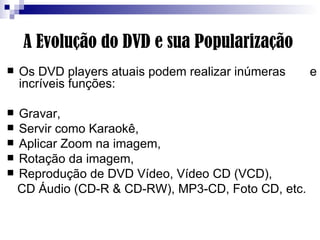 A Evolução do DVD e sua Popularização Os DVD players atuais podem realizar inúmeras  e incríveis funções:  Gravar, Servir como Karaokê,  Aplicar Zoom na imagem, Rotação da imagem, Reprodução de DVD Vídeo, Vídeo CD (VCD),  CD Áudio (CD-R & CD-RW), MP3-CD, Foto CD, etc.  