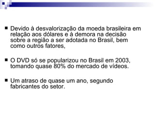 Devido à desvalorização da moeda brasileira em relação aos dólares e à demora na decisão sobre a região a ser adotada no Brasil, bem como outros fatores, O DVD só se popularizou no Brasil em 2003, tomando quase 80% do mercado de vídeos. Um atraso de quase um ano, segundo fabricantes do setor.  