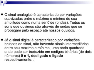 O sinal analógico é caracterizado por variações suavizadas entre o máximo e mínimo de sua amplitude como numa senóide (ondas). Todos os sons que ouvimos são através de ondas que se propagam pelo espaço até nossos ouvidos.  Já o sinal digital é caracterizado por variações bruscas de sinal, não havendo sinais intermediários entre seu máximo e mínimo, uma onda quadrada onde pode ser traduzido em códigos binários (de dois números)  0 e 1, desligado e ligado  respectivamente. .  