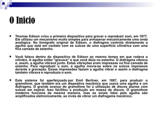 O Inicio Thomas Edison criou o primeiro dispositivo para gravar e reproduzir som, em 1877. Ele utilizou um mecanismo muito simples para armazenar mecanicamente uma onda analógica. No fonógrafo original de Edison, o diafragma controla diretamente a agulha que está em contato com os sulcos de uma superfície cilíndrica com uma fina camada de estanho.  Você falava dentro do dispositivo de Edison ao mesmo tempo em que rodava o cilindro. A agulha então "gravava" o que você dizia no estanho. O diafragma vibrava e, assim, a agulha vibrava junto. Estas vibrações eram impressas na fina camada de estanho. Para reproduzir o som, a agulha movia-se sobre os sulcos impressos durante a gravação. Essas impressões faziam a agulha vibrar e assim o diafragma também vibrava e reproduzia o som.  Este sistema foi aperfeiçoado por Emil Berliner, em 1887, para produzir o gramofone, que também era um dispostivo mecânico que usava uma agulha e um diafragma. O grande avanço do gramofone foi a utilização de discos planos com sulcos em espiral. Isso facilitou a produção em massa de discos. O gramofone moderno funciona da mesma maneira, mas os sinais lidos pela agulha são amplificados eletronicamente, ao invés de vibrar um diafragama mecânico.  