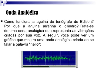 Onda Analógica Como funciona a agulha do fonógrafo de Edison? Por que a agulha arranha o cilindro? Trata-se de uma onda analógica que representa as vibrações criadas por sua voz. A seguir, você pode ver um gráfico que mostra uma onda analógica criada ao se falar a palavra "hello":                                                                                                                                     