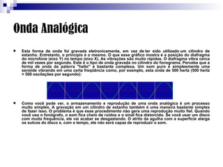 Onda Analógica Esta forma de onda foi gravada eletronicamente, em vez de ter sido utilizado um cilindro de estanho. Entretanto, o princípio é o mesmo. O que esse gráfico mostra é a posição do diafragma do microfone (eixo Y) no tempo (eixo X). As vibrações são muito rápidas. O diafragma vibra cerca de mil vezes por segundo. Este é o tipo de onda gravada no cilindro do fonograma. Perceba que a forma de onda da palavra "hello" é bastante complexa. Um som puro é simplesmente uma senóide vibrando em uma certa freqüência como, por exemplo, esta onda de 500 hertz (500 hertz = 500 oscilações por segundo):  Como você pode ver, o armazenamento e reprodução de uma onda analógica é um processo muito simples. A gravação em um cilindro de estanho também é uma maneira bastante simples de fazer isso. O problema é que esse procedimento não gera uma reprodução muito fiel. Quando você usa o fonógrafo, o som fica cheio de ruídos e o sinal fica distorcido. Se você usar um disco com muita frequência, ele vai acabar se desgastando. O atrito da agulha com a superfície alarga os sulcos do disco e, com o tempo, ele não será capaz de reproduzir o som.  