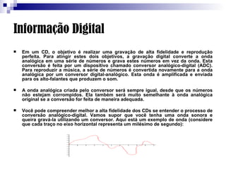 Informação Digital Em um CD, o objetivo é realizar uma gravação de alta fidelidade e reprodução perfeita. Para atingir estes dois objetivos, a gravação digital converte a onda analógica em uma série de números e grava estes números em vez da onda. Esta conversão é feita por um dispositivo chamado conversor analógico-digital (ADC). Para reproduzir a música, a série de números é convertida novamente para a onda analógica por um conversor digital-analógico. Esta onda é amplificada e enviada para os alto-falantes que produzem o som.  A onda analógica criada pelo conversor será sempre igual, desde que os números não estejam corrompidos. Ela também será muito semelhante à onda analógica original se a conversão for feita de maneira adequada.  Você pode compreender melhor a alta fidelidade dos CDs se entender o processo de conversão analógico-digital. Vamos supor que você tenha uma onda sonora e queira gravá-la utilizando um conversor. Aqui está um exemplo de onda (considere que cada traço no eixo horizontal representa um milésimo de segundo):                                                                                                                          