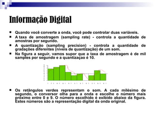 Informação Digital Quando você converte a onda, você pode controlar duas variáveis.  A taxa de amostragem (sampling rate) - controla a quantidade de amostras por segundo.  A quantização (sampling precision) - controla a quantidade de gradações diferentes (níveis de quantização) de um som.  Na figura a seguir, vamos supor que a taxa de amostragem é de mil samples por segundo e a quantizaçao é 10.  Os retângulos verdes representam o som. A cada milésimo de segundo, o conversor olha para a onda e escolhe o número mais próximo entre 0 e 9. O número escolhido é exibido abaixo da figura. Estes números são a representação digital da onda original. 