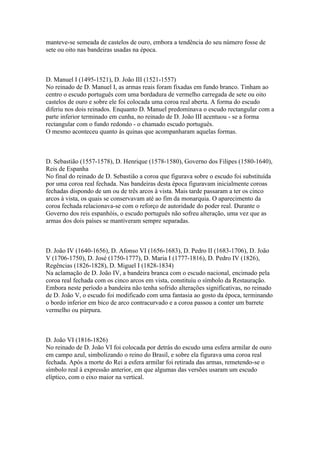 manteve-se semeada de castelos de ouro, embora a tendência do seu número fosse de
sete ou oito nas bandeiras usadas na época.



D. Manuel I (1495-1521), D. João III (1521-1557)
No reinado de D. Manuel I, as armas reais foram fixadas em fundo branco. Tinham ao
centro o escudo português com uma bordadura de vermelho carregada de sete ou oito
castelos de ouro e sobre ele foi colocada uma coroa real aberta. A forma do escudo
diferiu nos dois reinados. Enquanto D. Manuel predominava o escudo rectangular com a
parte inferior terminado em cunha, no reinado de D. João III acentuou - se a forma
rectangular com o fundo redondo - o chamado escudo português.
O mesmo aconteceu quanto às quinas que acompanharam aquelas formas.



D. Sebastião (1557-1578), D. Henrique (1578-1580), Governo dos Filipes (1580-1640),
Reis de Espanha
No final do reinado de D. Sebastião a coroa que figurava sobre o escudo foi substituída
por uma coroa real fechada. Nas bandeiras desta época figuravam inicialmente coroas
fechadas dispondo de um ou de três arcos à vista. Mais tarde passaram a ter os cinco
arcos à vista, os quais se conservavam até ao fim da monarquia. O aparecimento da
coroa fechada relacionava-se com o reforço de autoridade do poder real. Durante o
Governo dos reis espanhóis, o escudo português não sofreu alteração, uma vez que as
armas dos dois países se mantiveram sempre separadas.



D. João IV (1640-1656), D. Afonso VI (1656-1683), D. Pedro II (1683-1706), D. João
V (1706-1750), D. José (1750-1777), D. Maria I (1777-1816), D. Pedro IV (1826),
Regências (1826-1828), D. Miguel I (1828-1834)
Na aclamação de D. João IV, a bandeira branca com o escudo nacional, encimado pela
coroa real fechada com os cinco arcos em vista, constituiu o símbolo da Restauração.
Embora neste período a bandeira não tenha sofrido alterações significativas, no reinado
de D. João V, o escudo foi modificado com uma fantasia ao gosto da época, terminando
o bordo inferior em bico de arco contracurvado e a coroa passou a conter um barrete
vermelho ou púrpura.



D. João VI (1816-1826)
No reinado de D. João VI foi colocada por detrás do escudo uma esfera armilar de ouro
em campo azul, simbolizando o reino do Brasil, e sobre ela figurava uma coroa real
fechada. Após a morte do Rei a esfera armilar foi retirada das armas, remetendo-se o
símbolo real à expressão anterior, em que algumas das versões usaram um escudo
elíptico, com o eixo maior na vertical.
 